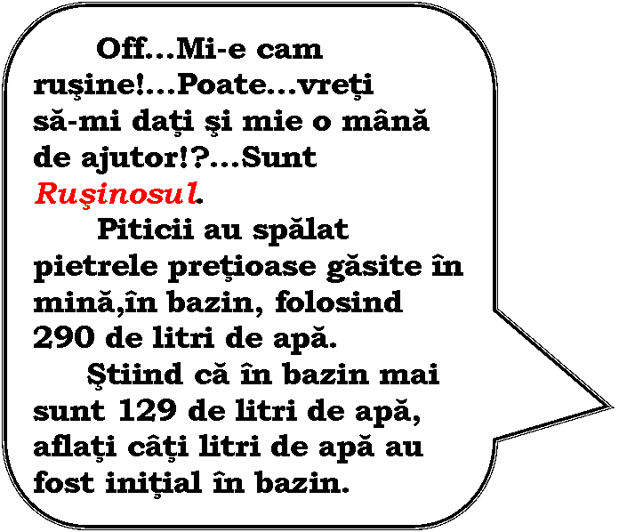 Rounded Rectangular Callout: OffMi-e cam rusine!Poatevreti 
sa-mi dati si mie o mana de ajutor!?Sunt Rusinosul. 
 Piticii au spalat pietrele pretioase gasite in mina,in bazin, folosind 290 de litri de apa. 
 Stiind ca in bazin mai sunt 129 de litri de apa, aflati cati litri de apa au fost initial in bazin.
 Vai!Va multumesc!

